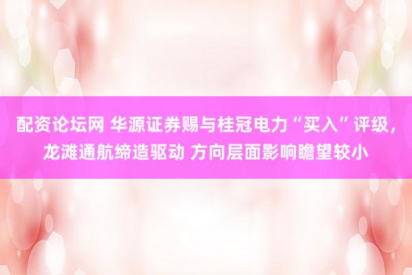 配资论坛网 华源证券赐与桂冠电力“买入”评级，龙滩通航缔造驱动 方向层面影响瞻望较小