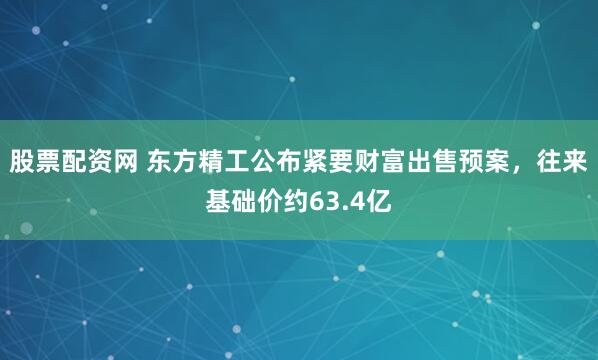 股票配资网 东方精工公布紧要财富出售预案，往来基础价约63.4亿