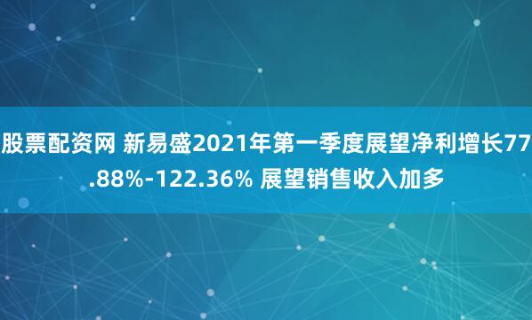 股票配资网 新易盛2021年第一季度展望净利增长77.88%-122.36% 展望销售收入加多
