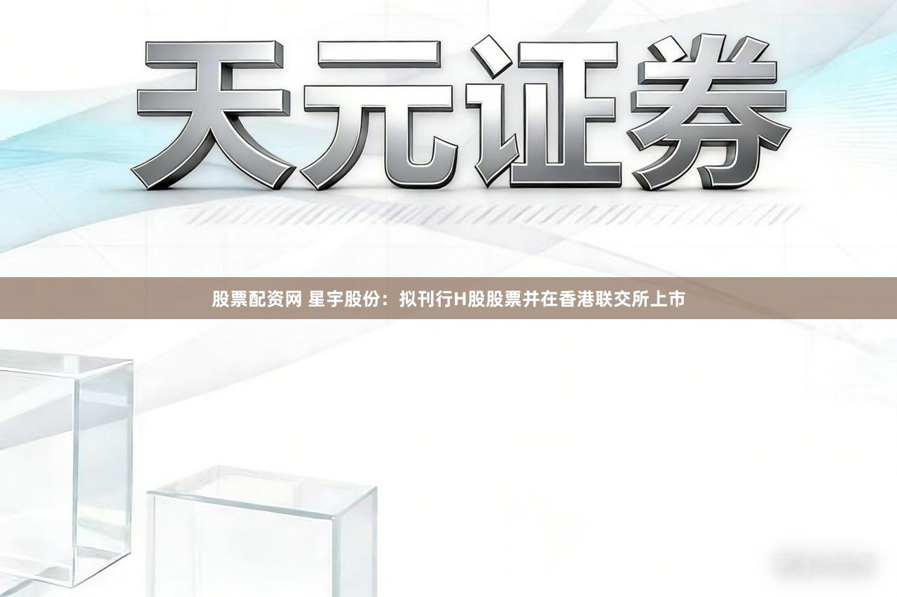 股票配资网 星宇股份：拟刊行H股股票并在香港联交所上市