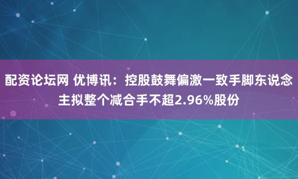 配资论坛网 优博讯：控股鼓舞偏激一致手脚东说念主拟整个减合手不超2.96%股份