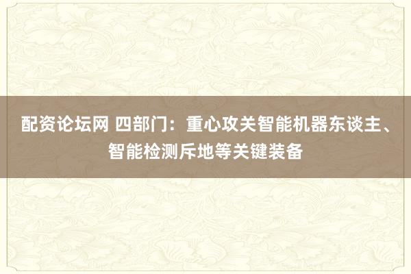配资论坛网 四部门：重心攻关智能机器东谈主、智能检测斥地等关键装备
