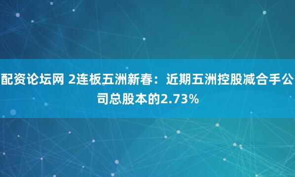 配资论坛网 2连板五洲新春：近期五洲控股减合手公司总股本的2.73%