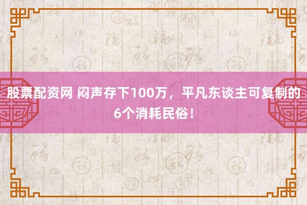 股票配资网 闷声存下100万,平凡东谈主可复制的6个消耗民俗!