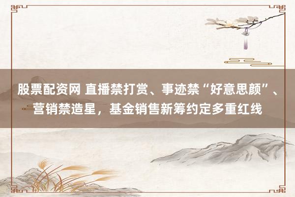 股票配资网 直播禁打赏、事迹禁“好意思颜”、营销禁造星，基金销售新筹约定多重红线