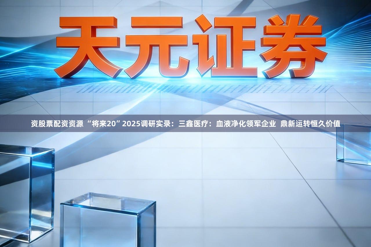 资股票配资资源 “将来20”2025调研实录：三鑫医疗：血液净化领军企业  鼎新运转恒久价值