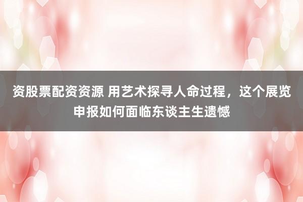 资股票配资资源 用艺术探寻人命过程，这个展览申报如何面临东谈主生遗憾