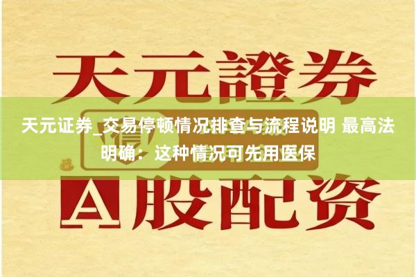 天元证券_交易停顿情况排查与流程说明 最高法明确：这种情况可先用医保