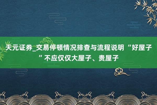 天元证券_交易停顿情况排查与流程说明 “好屋子”不应仅仅大屋子、贵屋子