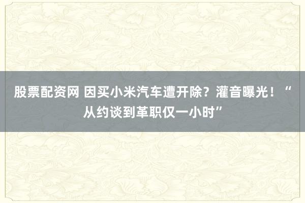 股票配资网 因买小米汽车遭开除?灌音曝光!“从约谈到革职仅一小时”
