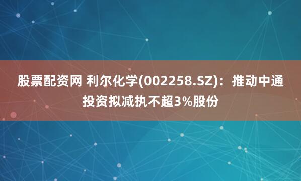 股票配资网 利尔化学(002258.SZ)：推动中通投资拟减执不超3%股份
