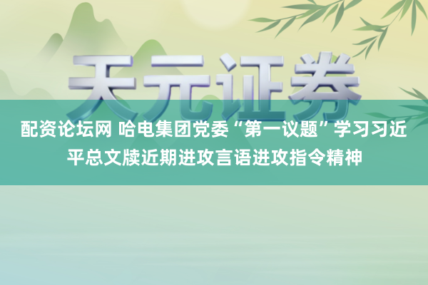 配资论坛网 哈电集团党委“第一议题”学习习近平总文牍近期进攻言语进攻指令精神