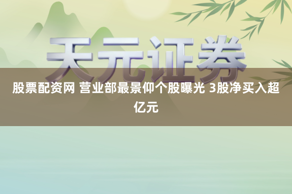 股票配资网 营业部最景仰个股曝光 3股净买入超亿元
