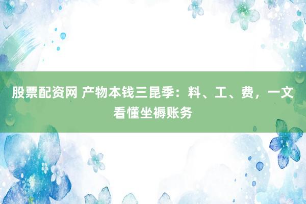 股票配资网 产物本钱三昆季：料、工、费，一文看懂坐褥账务